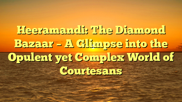 Heeramandi: The Diamond Bazaar – A Glimpse into the Opulent yet Complex World of Courtesans 